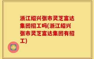 浙江绍兴张市灵芝富达集团招工吗(浙江绍兴张市灵芝富达集团有招工)