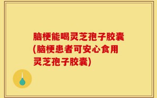 脑梗能喝灵芝孢子胶囊(脑梗患者可安心食用灵芝孢子胶囊)
