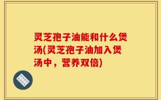 灵芝孢子油能和什么煲汤(灵芝孢子油加入煲汤中，营养双倍)