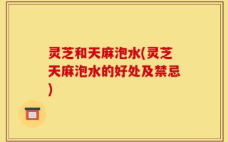 灵芝和天麻泡水(灵芝天麻泡水的好处及禁忌)