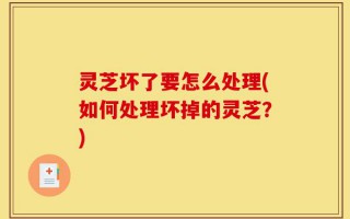 灵芝坏了要怎么处理(如何处理坏掉的灵芝？)