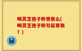 喝灵芝孢子粉胃胀么(喝灵芝孢子粉引起胃胀？)
