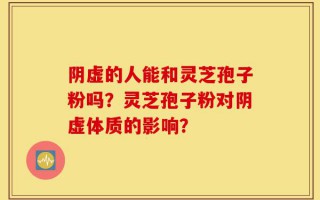 阴虚的人能和灵芝孢子粉吗？灵芝孢子粉对阴虚体质的影响？