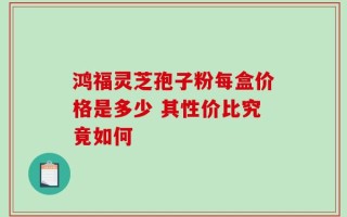 鸿福灵芝孢子粉每盒价格是多少 其性价比究竟如何