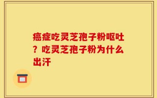癌症吃灵芝孢子粉呕吐？吃灵芝孢子粉为什么出汗