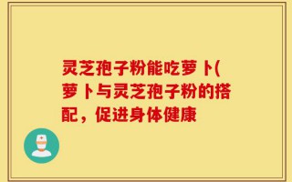 灵芝孢子粉能吃萝卜(萝卜与灵芝孢子粉的搭配，促进身体健康