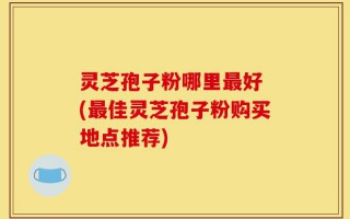 灵芝孢子粉哪里最好 (最佳灵芝孢子粉购买地点推荐)