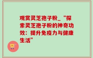观赏灵芝孢子粉_“探索灵芝孢子粉的神奇功效：提升免疫力与健康生活”