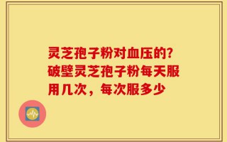 灵芝孢子粉对血压的？破壁灵芝孢子粉每天服用几次，每次服多少
