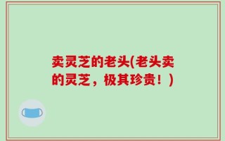 卖灵芝的老头(老头卖的灵芝，极其珍贵！)