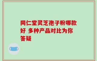 同仁堂灵芝孢子粉哪款好 多种产品对比为你答疑