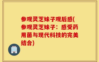 参观灵芝妹子观后感(参观灵芝妹子：感受药用菌与现代科技的完美结合)