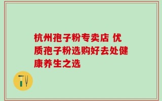 杭州孢子粉专卖店 优质孢子粉选购好去处健康养生之选
