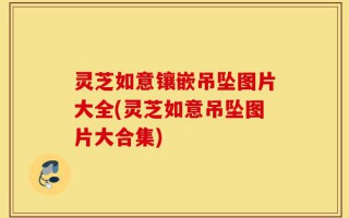灵芝如意镶嵌吊坠图片大全(灵芝如意吊坠图片大合集)