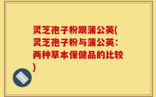 灵芝孢子粉跟蒲公英(灵芝孢子粉与蒲公英：两种草本保健品的比较)