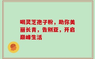 喝灵芝孢子粉，助你美丽长青，告别亚，开启巅峰生活