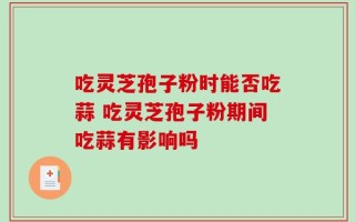 吃灵芝孢子粉时能否吃蒜 吃灵芝孢子粉期间吃蒜有影响吗