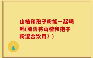 山楂和孢子粉能一起喝吗(能否将山楂和孢子粉混合饮用？)