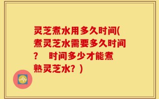 灵芝煮水用多久时间(煮灵芝水需要多久时间？  时间多少才能煮熟灵芝水？)