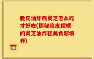 脆皮油炸糕灵芝怎么吃才好吃(探秘脆皮糯糯的灵芝油炸糕美食新境界)