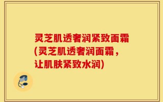 灵芝肌透奢润紧致面霜(灵芝肌透奢润面霜，让肌肤紧致水润)