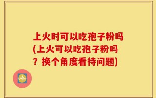 上火时可以吃孢子粉吗(上火可以吃孢子粉吗？换个角度看待问题)