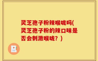 灵芝孢子粉辣喉咙吗(灵芝孢子粉的辣口味是否会刺激喉咙？)