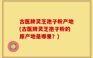 古医牌灵芝孢子粉产地(古医牌灵芝孢子粉的原产地是哪里？)