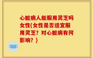 心脏病人能服用灵芝吗女性(女性是否适宜服用灵芝？对心脏病有何影响？)