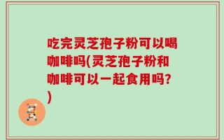 吃完灵芝孢子粉可以喝咖啡吗(灵芝孢子粉和咖啡可以一起食用吗？)