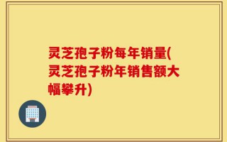 灵芝孢子粉每年销量(灵芝孢子粉年销售额大幅攀升)