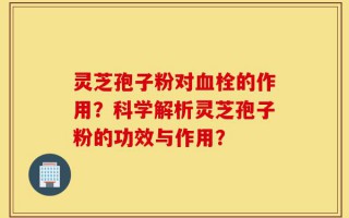 灵芝孢子粉对血栓的作用？科学解析灵芝孢子粉的功效与作用？