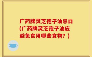 广药牌灵芝孢子油忌口(广药牌灵芝孢子油应避免食用哪些食物？)