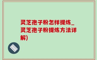 灵芝孢子粉怎样提炼_灵芝孢子粉提炼方法详解)