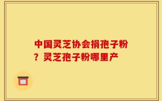 中国灵芝协会捐孢子粉？灵芝孢子粉哪里产