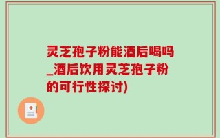 灵芝孢子粉能酒后喝吗_酒后饮用灵芝孢子粉的可行性探讨)
