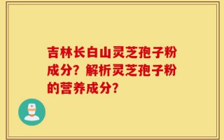 吉林长白山灵芝孢子粉成分？解析灵芝孢子粉的营养成分？