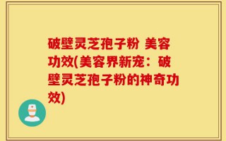 破壁灵芝孢子粉 美容功效(美容界新宠：破壁灵芝孢子粉的神奇功效)
