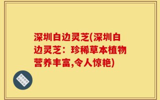 深圳白边灵芝(深圳白边灵芝：珍稀草本植物营养丰富,令人惊艳)