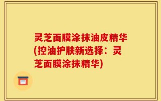 灵芝面膜涂抹油皮精华(控油护肤新选择：灵芝面膜涂抹精华)