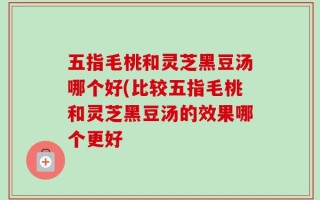 五指毛桃和灵芝黑豆汤哪个好(比较五指毛桃和灵芝黑豆汤的效果哪个更好