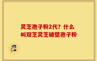 灵芝孢子粉2代？什么叫双芝灵芝破壁孢子粉