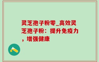 灵芝孢子粉零_高效灵芝孢子粉：提升免疫力，增强健康