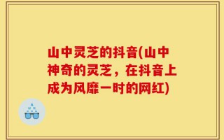 山中灵芝的抖音(山中神奇的灵芝，在抖音上成为风靡一时的网红)