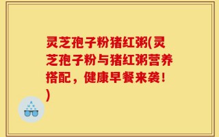 灵芝孢子粉猪红粥(灵芝孢子粉与猪红粥营养搭配，健康早餐来袭！)