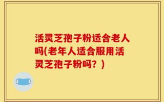 活灵芝孢子粉适合老人吗(老年人适合服用活灵芝孢子粉吗？)