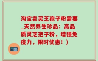 淘宝卖灵芝孢子粉需要_天然养生珍品：高品质灵芝孢子粉，增强免疫力，限时优惠！)