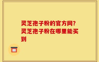灵芝孢子粉的官方网？灵芝孢子粉在哪里能买到