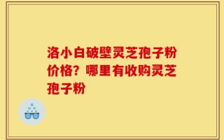 洛小白破壁灵芝孢子粉价格？哪里有收购灵芝孢子粉