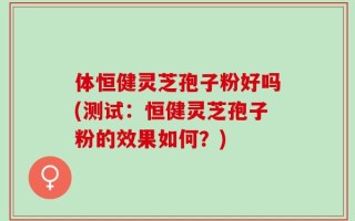 体恒健灵芝孢子粉好吗(测试：恒健灵芝孢子粉的效果如何？)